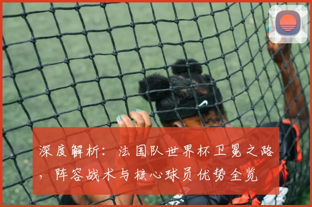 深度解析：法国队世界杯卫冕之路，阵容战术与核心球员优势全览