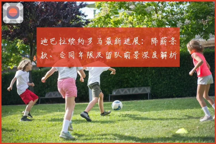 迪巴拉续约罗马最新进展：降薪条款、合同年限及留队前景深度解析