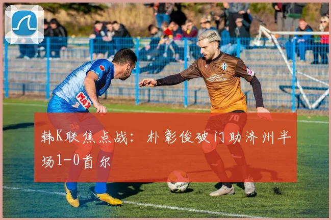 韩K联焦点战：朴彰俊破门助济州半场1-0首尔