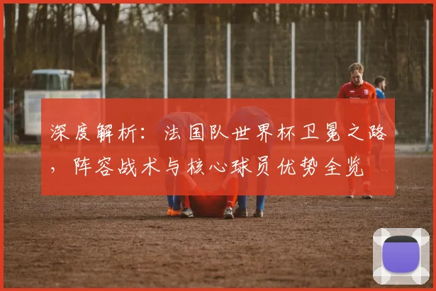 深度解析:法国队世界杯卫冕之路,阵容战术与核心球员优势全览
